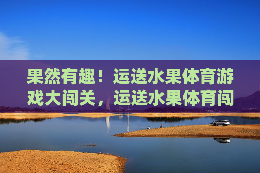 果然有趣!运送水果体育游戏大闯关,运送水果体育闯关大挑战 果然有趣!运送水果体育游戏大闯关,运送水果体育闯关大挑战