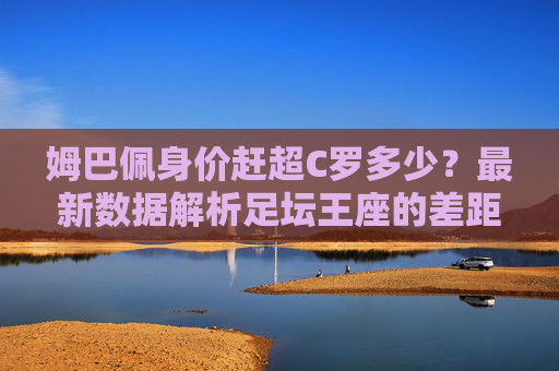 姆巴佩身价赶超C罗多少？最新数据解析足坛王座的差距与背后逻辑，姆巴佩身价赶超C罗，最新数据解析足坛王座差距与背后逻辑