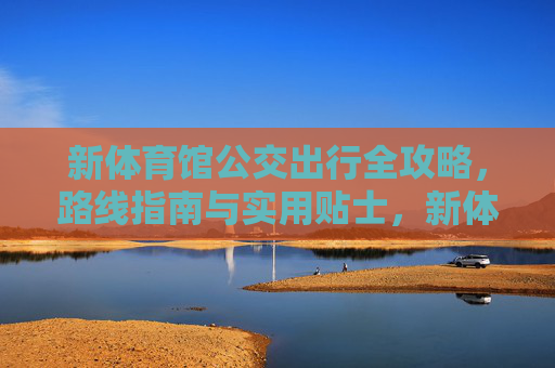 新体育馆公交出行全攻略,路线指南与实用贴士,新体育馆公交出行全攻略 新体育馆公交出行全攻略,路线指南与实用贴士,新体育馆公交出行全攻略