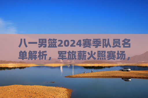 八一男篮2024赛季队员名单解析,军旅薪火照赛场,青春力量再启航,八一男篮2024赛季队员名单解析,军旅薪火照赛场,青春力量再启航 八一男篮2024赛季队员名单解析,军旅薪火照赛场,青春力量再启航,八一男篮2024赛季队员名单解析,军旅薪火照赛场,青春力量再启航