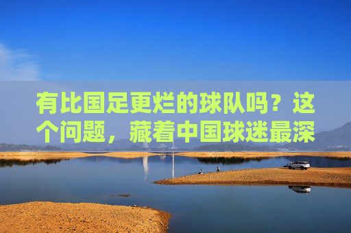 有比国足更烂的球队吗?这个问题,藏着中国球迷最深的执念,国足之问,中国球迷最深的执念 有比国足更烂的球队吗?这个问题,藏着中国球迷最深的执念,国足之问,中国球迷最深的执念