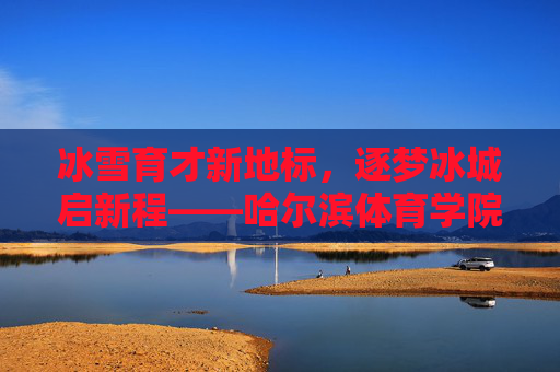 冰雪育才新地标，逐梦冰城启新程——哈尔滨体育学院新校区巡礼，冰雪育才新地标 哈尔滨体育学院新校区启新程