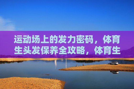 运动场上的发力密码,体育生头发保养全攻略,体育生发力密码与头发保养全攻略 运动场上的发力密码,体育生头发保养全攻略,体育生发力密码与头发保养全攻略