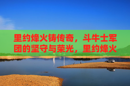 里约烽火铸传奇,斗牛士军团的坚守与荣光,里约烽火铸传奇,斗牛士军团的坚守与荣光 里约烽火铸传奇,斗牛士军团的坚守与荣光,里约烽火铸传奇,斗牛士军团的坚守与荣光