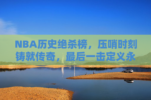 NBA历史绝杀榜，压哨时刻铸就传奇，最后一击定义永恒，NBA历史绝杀榜，压哨绝杀，铸就永恒传奇