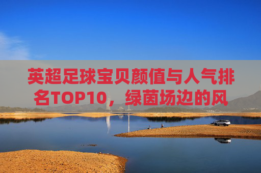 英超足球宝贝颜值与人气排名TOP10,绿茵场边的风景线,谁最能点燃你的激情?英超足球宝贝颜值人气TOP10,绿茵场边的风景线,谁最燃? 英超足球宝贝颜值与人气排名TOP10,绿茵场边的风景线,谁最能点燃你的激情?英超足球宝贝颜值人气TOP10,绿茵场边的风景线,谁最燃?