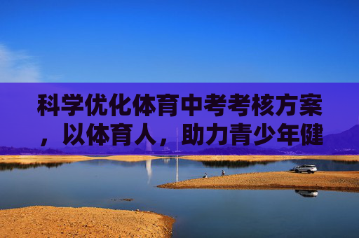科学优化体育中考考核方案，以体育人，助力青少年健康成长，科学优化体育中考 以体育人护航青少年健康成长