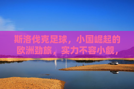 斯洛伐克足球,小国崛起的欧洲劲旅,实力不容小觑,小国崛起的欧洲劲旅——斯洛伐克足球 斯洛伐克足球,小国崛起的欧洲劲旅,实力不容小觑,小国崛起的欧洲劲旅——斯洛伐克足球
