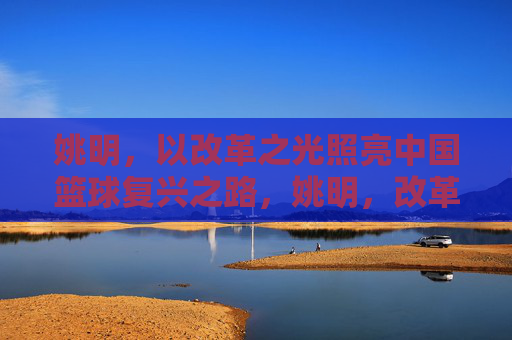 姚明,以改革之光照亮中国篮球复兴之路,姚明,改革之光照亮中国篮球复兴 姚明,以改革之光照亮中国篮球复兴之路,姚明,改革之光照亮中国篮球复兴