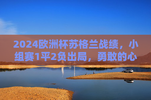 2024欧洲杯苏格兰战绩，小组赛1平2负出局，勇敢的心未能创造奇迹，2024欧洲杯苏格兰小组赛1平2负出局，勇敢的心未能创造奇迹