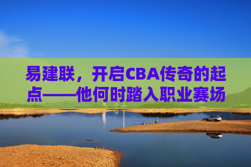 易建联,开启CBA传奇的起点——他何时踏入职业赛场? 易建联,开启CBA传奇的起点——他何时踏入职业赛场?
