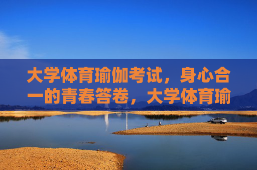 大学体育瑜伽考试，身心合一的青春答卷，大学体育瑜伽考试，身心合一的青春答卷