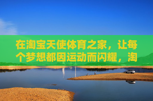 在淘宝天使体育之家,让每个梦想都因运动而闪耀,淘宝天使体育之家,梦想因运动闪耀 在淘宝天使体育之家,让每个梦想都因运动而闪耀,淘宝天使体育之家,梦想因运动闪耀