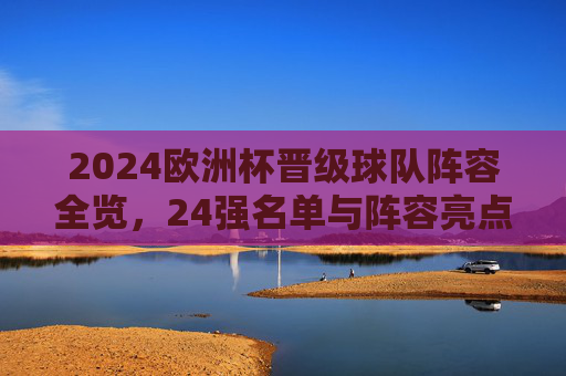 2024欧洲杯晋级球队阵容全览,24强名单与阵容亮点解析,2024欧洲杯24强阵容全览,名单与亮点解析 2024欧洲杯晋级球队阵容全览,24强名单与阵容亮点解析,2024欧洲杯24强阵容全览,名单与亮点解析