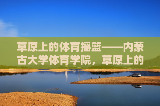 草原上的体育摇篮——内蒙古大学体育学院,草原上的体育摇篮——内蒙古大学体育学院 草原上的体育摇篮——内蒙古大学体育学院,草原上的体育摇篮——内蒙古大学体育学院