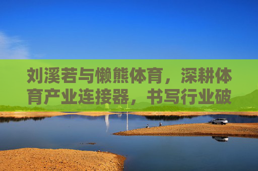 刘溪若与懒熊体育,深耕体育产业连接器,书写行业破圈新篇章 刘溪若与懒熊体育,深耕体育产业连接器,书写行业破圈新篇章