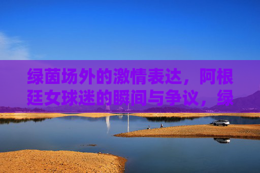 绿茵场外的激情表达,阿根廷女球迷的瞬间与争议,绿茵场外,阿根廷女球迷的激情与争议 绿茵场外的激情表达,阿根廷女球迷的瞬间与争议,绿茵场外,阿根廷女球迷的激情与争议