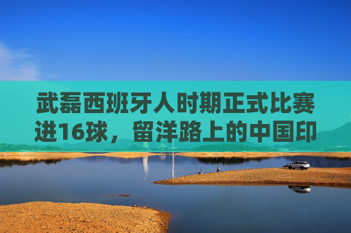 武磊西班牙人时期正式比赛进16球,留洋路上的中国印记与经典瞬间,武磊西班牙人时期16球,留洋路上的中国印记与经典瞬间 武磊西班牙人时期正式比赛进16球,留洋路上的中国印记与经典瞬间,武磊西班牙人时期16球,留洋路上的中国印记与经典瞬间