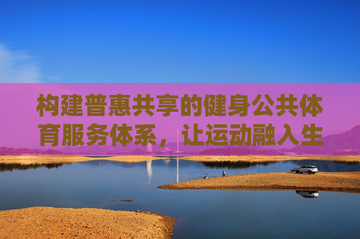 构建普惠共享的健身公共体育服务体系,让运动融入生活,普惠共享健身体系,运动融入生活 构建普惠共享的健身公共体育服务体系,让运动融入生活,普惠共享健身体系,运动融入生活