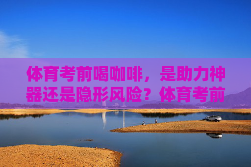 体育考前喝咖啡,是助力神器还是隐形风险?体育考前喝咖啡,是助力神器还是隐形风险? 体育考前喝咖啡,是助力神器还是隐形风险?体育考前喝咖啡,是助力神器还是隐形风险?