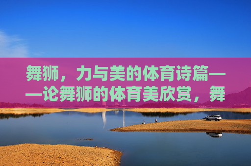 舞狮，力与美的体育诗篇——论舞狮的体育美欣赏，舞狮，体育力与美的诗章