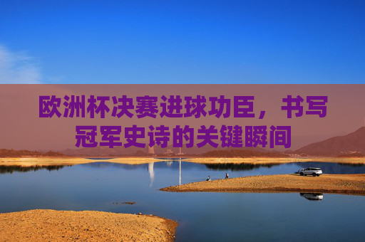 欧洲杯决赛进球功臣,书写冠军史诗的关键瞬间 欧洲杯决赛进球功臣,书写冠军史诗的关键瞬间