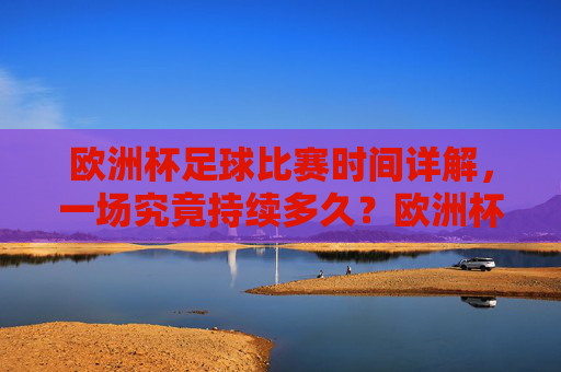 欧洲杯足球比赛时间详解，一场究竟持续多久？欧洲杯足球比赛一场持续多久？