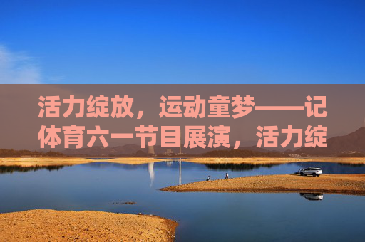 活力绽放，运动童梦——记体育六一节目展演，活力绽放，运动童梦——体育六一节目展演