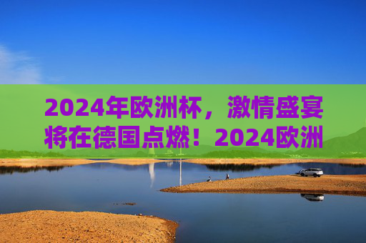 2024年欧洲杯,激情盛宴将在德国点燃!2024欧洲杯激情盛宴德国点燃 2024年欧洲杯,激情盛宴将在德国点燃!2024欧洲杯激情盛宴德国点燃