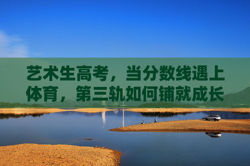 艺术生高考,当分数线遇上体育,第三轨如何铺就成长路?艺术生高考,分数线遇体育,第三轨铺就成长路 艺术生高考,当分数线遇上体育,第三轨如何铺就成长路?艺术生高考,分数线遇体育,第三轨铺就成长路