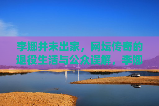 李娜并未出家,网坛传奇的退役生活与公众误解,李娜未出家,网坛传奇的退役生活与公众误解 李娜并未出家,网坛传奇的退役生活与公众误解,李娜未出家,网坛传奇的退役生活与公众误解