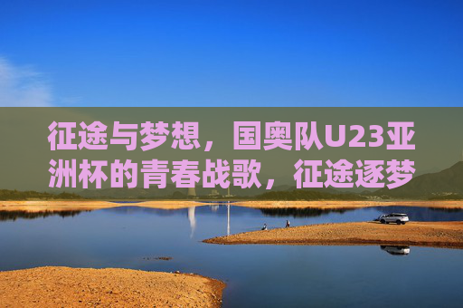 征途与梦想,国奥队U23亚洲杯的青春战歌,征途逐梦,国奥U23青春战歌响亚洲杯 征途与梦想,国奥队U23亚洲杯的青春战歌,征途逐梦,国奥U23青春战歌响亚洲杯