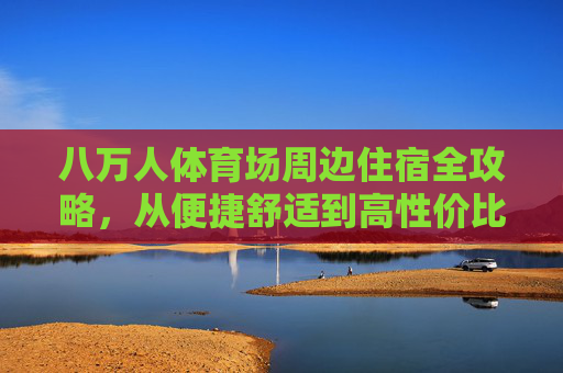 八万人体育场周边住宿全攻略,从便捷舒适到高性价比,看完直接住!八万人体育场周边住宿全攻略,便捷舒适高性价比看完直接住 八万人体育场周边住宿全攻略,从便捷舒适到高性价比,看完直接住!八万人体育场周边住宿全攻略,便捷舒适高性价比看完直接住