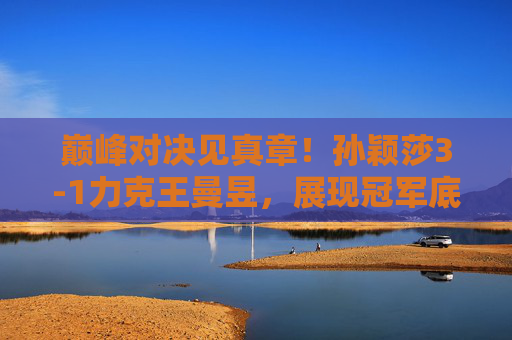 巅峰对决见真章！孙颖莎3-1力克王曼昱，展现冠军底蕴，巅峰对决见真章！孙颖莎3-1力克王曼昱展现冠军底蕴