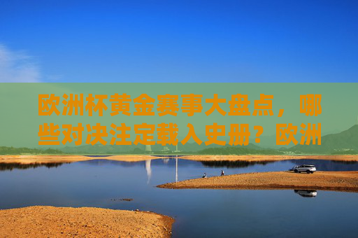 欧洲杯黄金赛事大盘点,哪些对决注定载入史册?欧洲杯黄金赛事大盘点,载入史册的经典对决 欧洲杯黄金赛事大盘点,哪些对决注定载入史册?欧洲杯黄金赛事大盘点,载入史册的经典对决