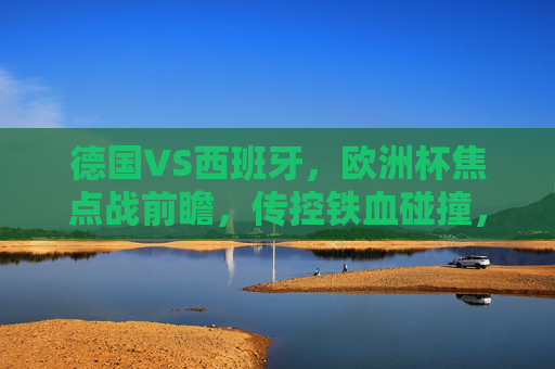 德国VS西班牙,欧洲杯焦点战前瞻,传控铁血碰撞,谁能笑到最后?德国西班牙欧洲杯焦点战,传控铁血碰撞,谁能笑到最后? 德国VS西班牙,欧洲杯焦点战前瞻,传控铁血碰撞,谁能笑到最后?德国西班牙欧洲杯焦点战,传控铁血碰撞,谁能笑到最后?