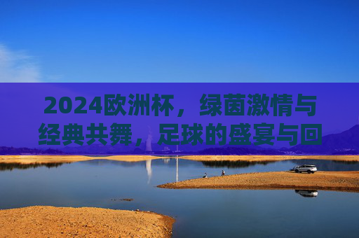 2024欧洲杯，绿茵激情与经典共舞，足球的盛宴与回响，2024欧洲杯，绿茵激情与经典共舞的足球盛宴
