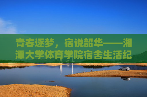 青春逐梦，宿说韶华——湘潭大学体育学院宿舍生活纪实，青春逐梦，宿说韶华——湘潭大学体育学院宿舍纪实