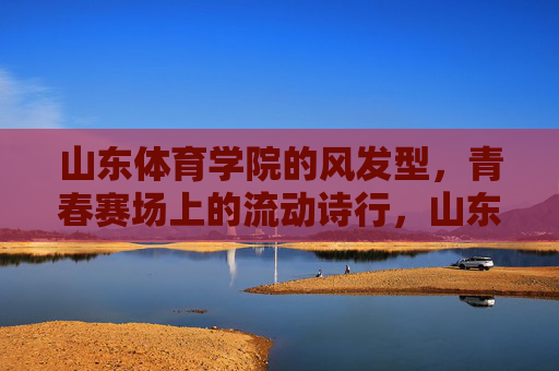 山东体育学院的风发型,青春赛场上的流动诗行,山东体育学院,青春赛场上的流动诗行 山东体育学院的风发型,青春赛场上的流动诗行,山东体育学院,青春赛场上的流动诗行