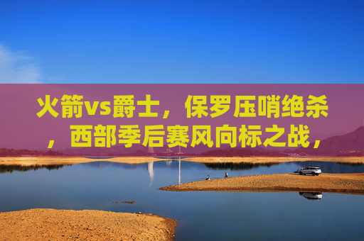 火箭vs爵士,保罗压哨绝杀,西部季后赛风向标之战,保罗压哨绝杀!火箭vs爵士战西部季后赛风向标 火箭vs爵士,保罗压哨绝杀,西部季后赛风向标之战,保罗压哨绝杀!火箭vs爵士战西部季后赛风向标
