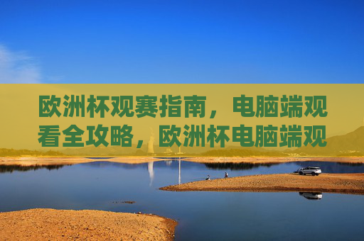 欧洲杯观赛指南,电脑端观看全攻略,欧洲杯电脑端观赛全攻略 欧洲杯观赛指南,电脑端观看全攻略,欧洲杯电脑端观赛全攻略