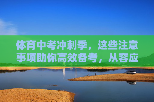 体育中考冲刺季，这些注意事项助你高效备考，从容应考！体育中考冲刺季，高效备考注意事项，从容应考！