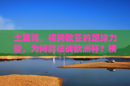 土耳其,横跨欧亚的足球力量,为何能征战欧洲杯?横跨欧亚的足球力量,土耳其征战欧洲杯的底气何在? 土耳其,横跨欧亚的足球力量,为何能征战欧洲杯?横跨欧亚的足球力量,土耳其征战欧洲杯的底气何在?