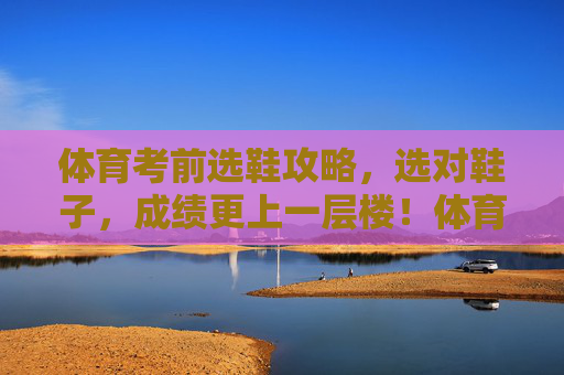 体育考前选鞋攻略,选对鞋子,成绩更上一层楼!体育考前选鞋攻略,选对鞋,成绩更上一层楼 体育考前选鞋攻略,选对鞋子,成绩更上一层楼!体育考前选鞋攻略,选对鞋,成绩更上一层楼