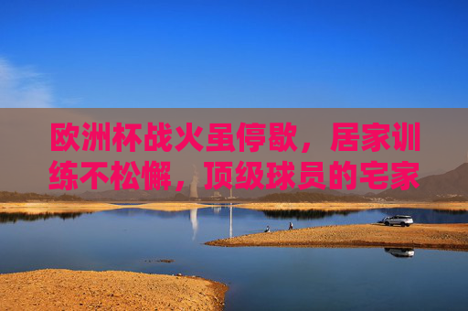 欧洲杯战火虽停歇,居家训练不松懈,顶级球员的宅家修炼手册,欧洲杯停歇,顶级球员宅家修炼手册 欧洲杯战火虽停歇,居家训练不松懈,顶级球员的宅家修炼手册,欧洲杯停歇,顶级球员宅家修炼手册