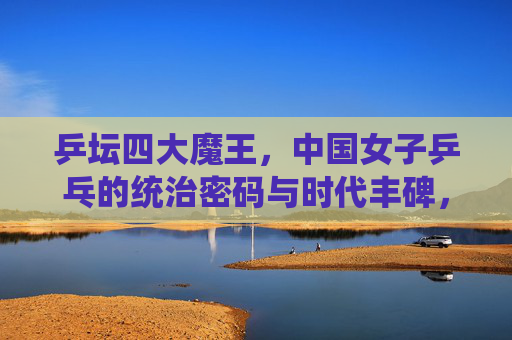 乒坛四大魔王,中国女子乒乓的统治密码与时代丰碑,乒坛四大魔王,中国女子乒乓的统治密码与时代丰碑 乒坛四大魔王,中国女子乒乓的统治密码与时代丰碑,乒坛四大魔王,中国女子乒乓的统治密码与时代丰碑