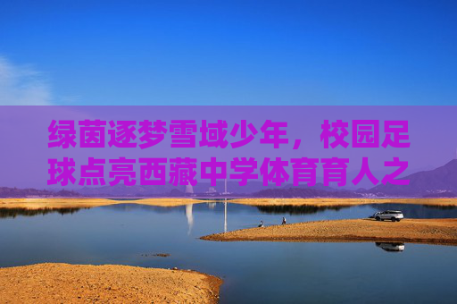 绿茵逐梦雪域少年,校园足球点亮西藏中学体育育人之路,绿茵逐梦雪域少年,校园足球点亮西藏体育育人之路 绿茵逐梦雪域少年,校园足球点亮西藏中学体育育人之路,绿茵逐梦雪域少年,校园足球点亮西藏体育育人之路