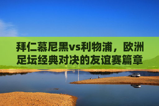 拜仁慕尼黑vs利物浦,欧洲足坛经典对决的友谊赛篇章,欧洲足坛经典对决,拜仁慕尼黑vs利物浦友谊赛篇章 拜仁慕尼黑vs利物浦,欧洲足坛经典对决的友谊赛篇章,欧洲足坛经典对决,拜仁慕尼黑vs利物浦友谊赛篇章