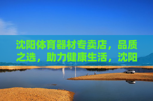 沈阳体育器材专卖店,品质之选,助力健康生活,沈阳体育器材专卖店,品质之选,助力健康生活 沈阳体育器材专卖店,品质之选,助力健康生活,沈阳体育器材专卖店,品质之选,助力健康生活