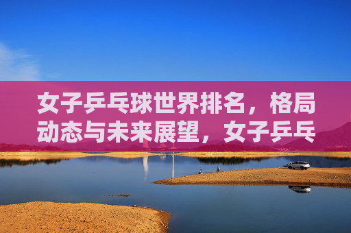 女子乒乓球世界排名，格局动态与未来展望，女子乒乓球世界排名，格局动态与未来展望